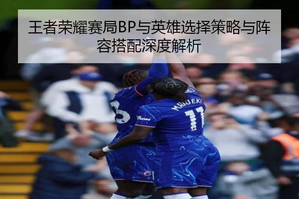 王者荣耀赛局BP与英雄选择策略与阵容搭配深度解析